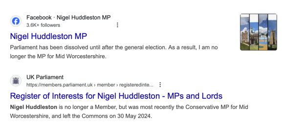 Screenshot of two links in Google search. The first is to Nigel's Facebook page with the preview text ‘Parliament has been dissolved until after the general election. As a result, I am no longer the MP for Mid Worcestershire’. The second link is to a Register of Interests on the UK Parliament website. The preview text reads ‘Nigel Huddleston is no longer a member, but was most recently the Conservative MP for Mid Worcestershire, and left the Commons on 30 May 2024’.